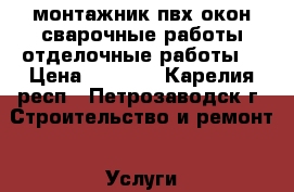 монтажник пвх окон,сварочные работы,отделочные работы. › Цена ­ 1 000 - Карелия респ., Петрозаводск г. Строительство и ремонт » Услуги   . Карелия респ.,Петрозаводск г.